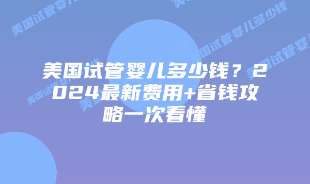 美国试管婴儿多少钱？2024最新费用+省钱攻略一次看懂
