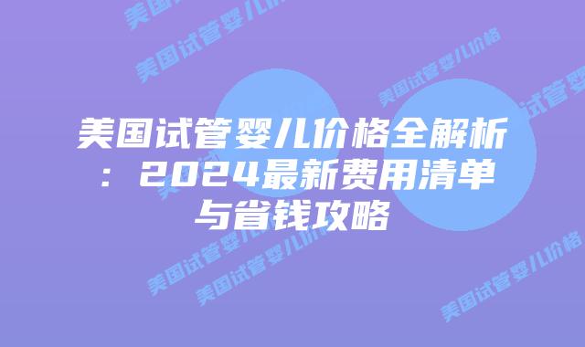 美国试管婴儿价格全解析：2024最新费用清单与省钱攻略