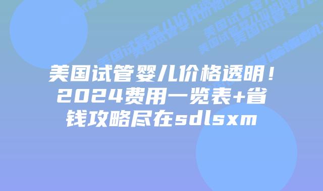 美国试管婴儿价格透明！2024费用一览表+省钱攻略尽在sdlsxm