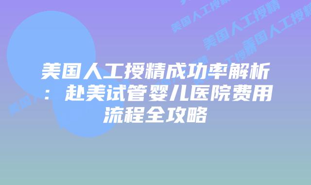 美国人工授精成功率解析：赴美试管婴儿医院费用流程全攻略