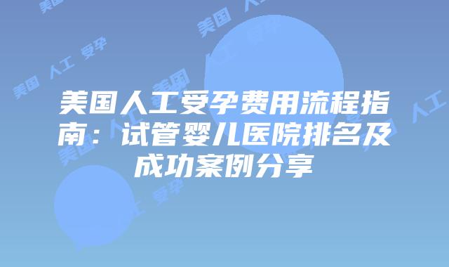 美国人工受孕费用流程指南：试管婴儿医院排名及成功案例分享