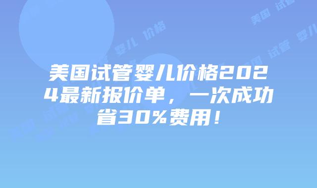 美国试管婴儿价格2024最新报价单，一次成功省30%费用！