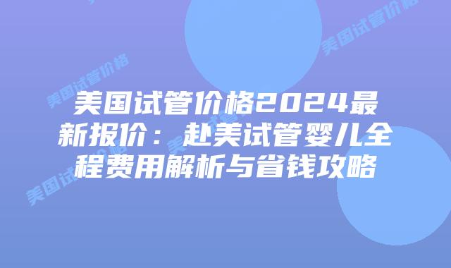 美国试管价格2024最新报价：赴美试管婴儿全程费用解析与省钱攻略