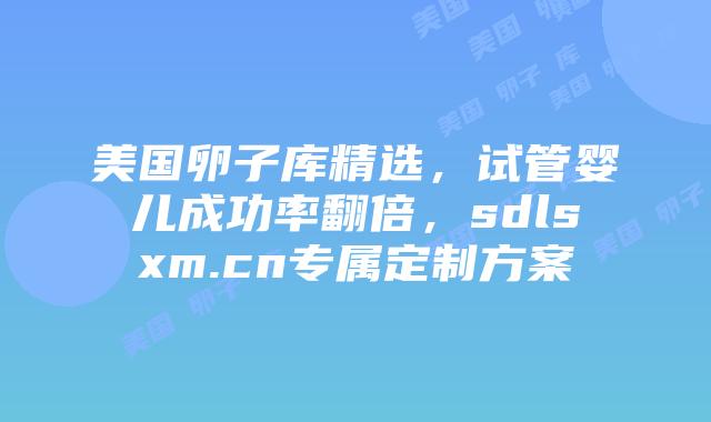 美国卵子库精选，试管婴儿成功率翻倍，sdlsxm.cn专属定制方案