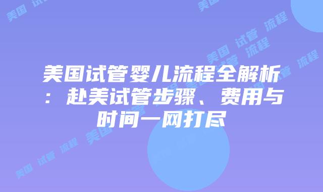 美国试管婴儿流程全解析：赴美试管步骤、费用与时间一网打尽