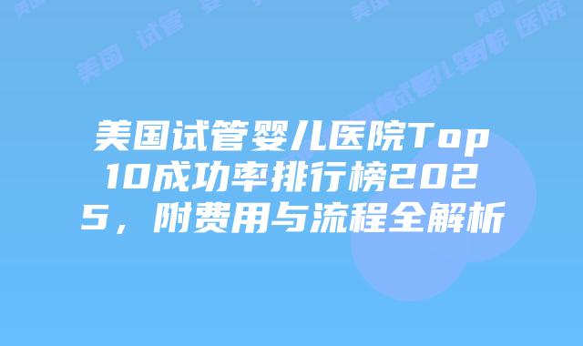 美国试管婴儿医院Top10成功率排行榜2025，附费用与流程全解析