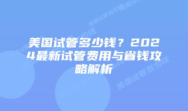 美国试管多少钱？2024最新试管费用与省钱攻略解析