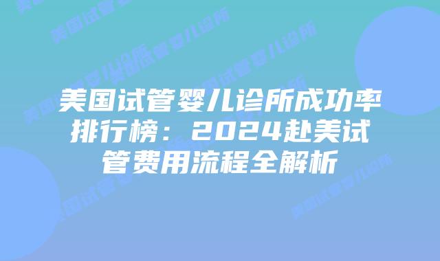 美国试管婴儿诊所成功率排行榜：2024赴美试管费用流程全解析