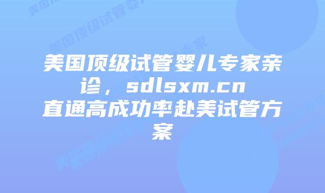 美国顶级试管婴儿专家亲诊，sdlsxm.cn直通高成功率赴美试管方案