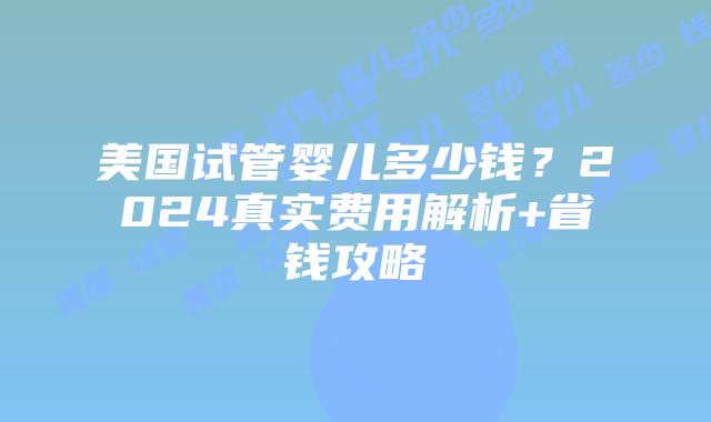 美国试管婴儿多少钱？2024真实费用解析+省钱攻略
