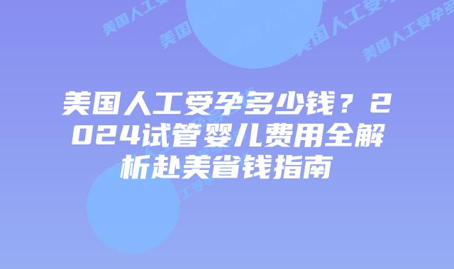 美国人工受孕多少钱？2024试管婴儿费用全解析赴美省钱指南