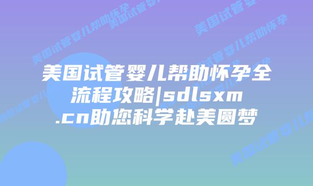 美国试管婴儿帮助怀孕全流程攻略|sdlsxm.cn助您科学赴美圆梦