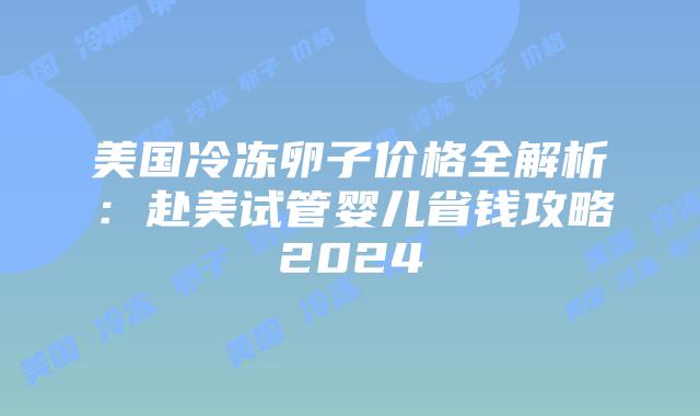 美国冷冻卵子价格全解析：赴美试管婴儿省钱攻略2024