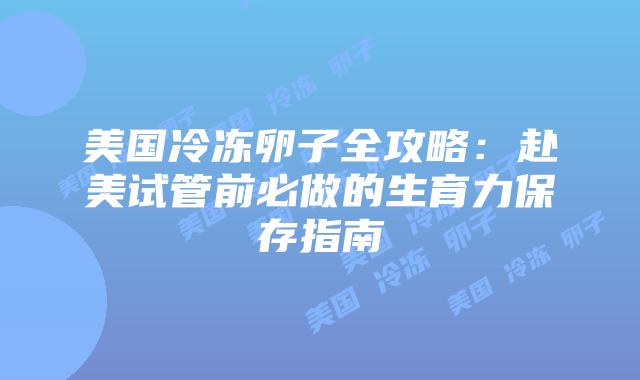 美国冷冻卵子全攻略：赴美试管前必做的生育力保存指南