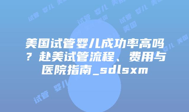 美国试管婴儿成功率高吗？赴美试管流程、费用与医院指南_sdlsxm