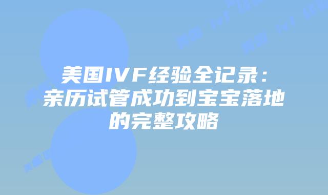 美国IVF经验全记录：亲历试管成功到宝宝落地的完整攻略