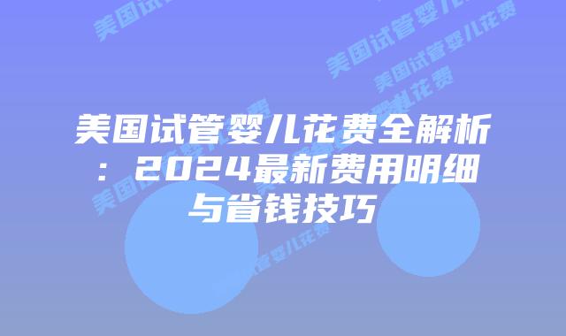 美国试管婴儿花费全解析：2024最新费用明细与省钱技巧