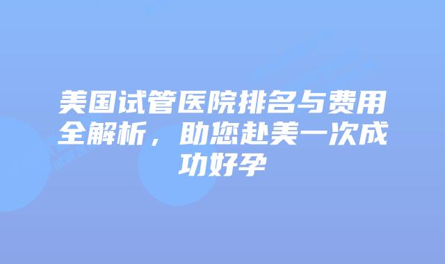 美国试管医院排名与费用全解析，助您赴美一次成功好孕