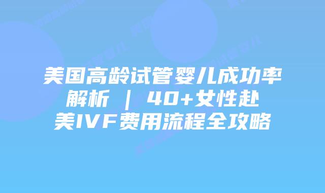 美国高龄试管婴儿成功率解析 | 40+女性赴美IVF费用流程全攻略