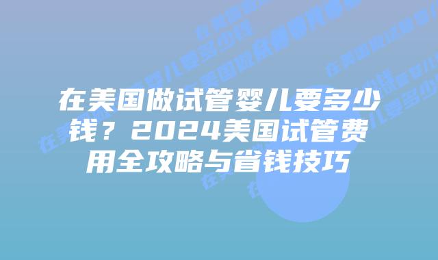 在美国做试管婴儿要多少钱？2024美国试管费用全攻略与省钱技巧