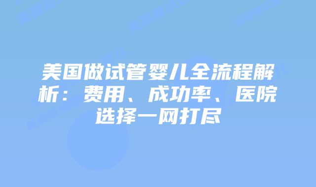 美国做试管婴儿全流程解析：费用、成功率、医院选择一网打尽