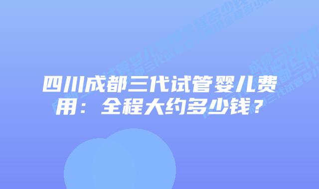 四川成都三代试管婴儿费用：全程大约多少钱？
