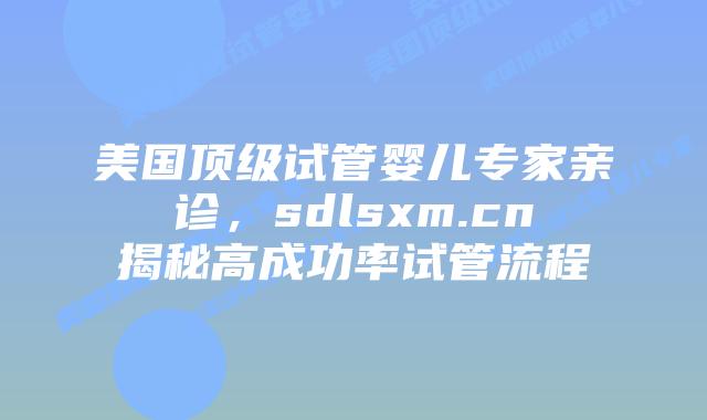 美国顶级试管婴儿专家亲诊,sdlsxm.cn揭秘高成功率试管流程插图 美国顶级试管婴儿专家亲诊,sdlsxm.cn揭秘高成功率试管流程