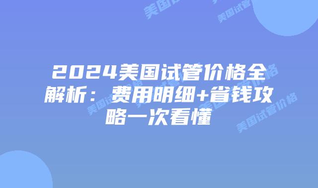 2024美国试管价格全解析：费用明细+省钱攻略一次看懂