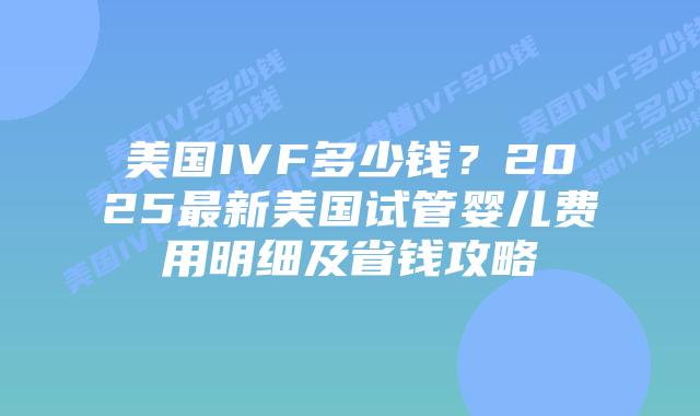 美国IVF多少钱？2025最新美国试管婴儿费用明细及省钱攻略