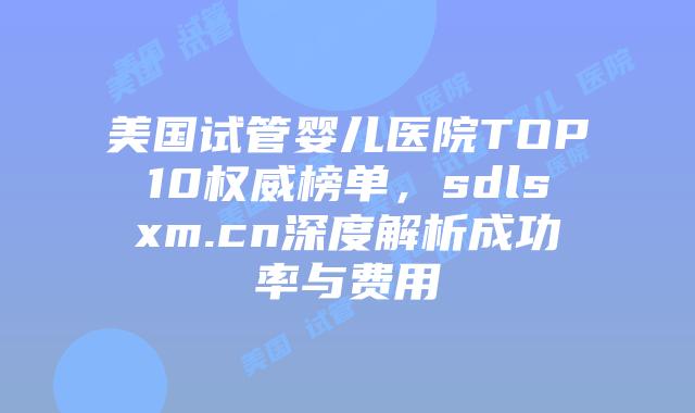 美国试管婴儿医院TOP10权威榜单,sdlsxm.cn深度解析成功率与费用插图 美国试管婴儿医院TOP10权威榜单,sdlsxm.cn深度解析成功率与费用