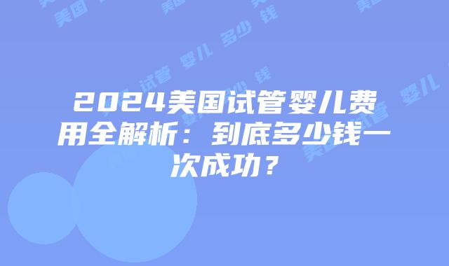 2024美国试管婴儿费用全解析：到底多少钱一次成功？