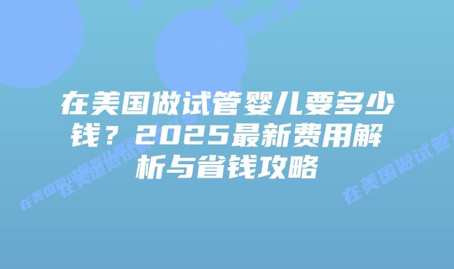 在美国做试管婴儿要多少钱？2025最新费用解析与省钱攻略