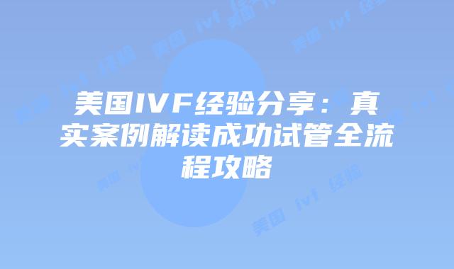 美国IVF经验分享：真实案例解读成功试管全流程攻略