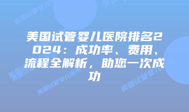 美国试管婴儿医院排名2024：成功率、费用、流程全解析，助您一次成功