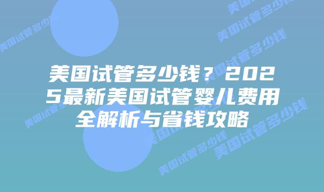 美国试管多少钱？2025最新美国试管婴儿费用全解析与省钱攻略
