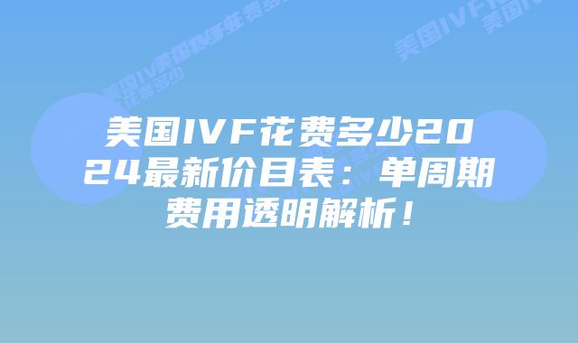 美国IVF花费多少2024最新价目表：单周期费用透明解析！