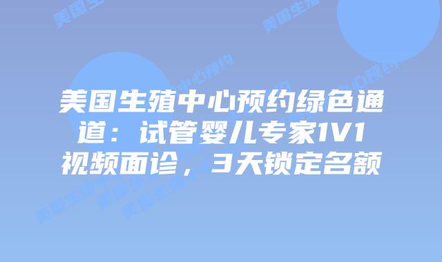 美国生殖中心预约绿色通道：试管婴儿专家1V1视频面诊，3天锁定名额