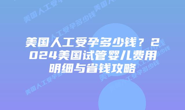 美国人工受孕多少钱？2024美国试管婴儿费用明细与省钱攻略