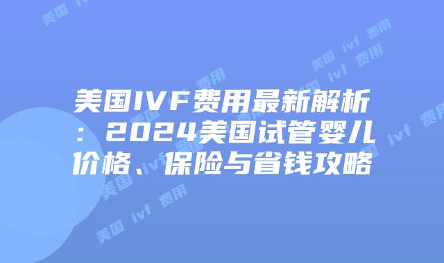 美国IVF费用最新解析：2024美国试管婴儿价格、保险与省钱攻略