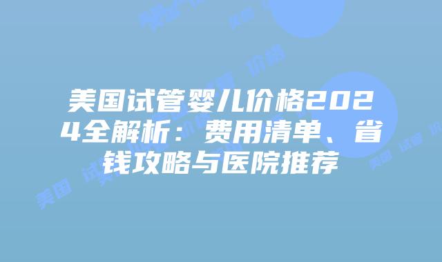 美国试管婴儿价格2024全解析：费用清单、省钱攻略与医院推荐