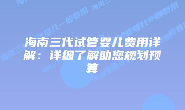 海南三代试管婴儿费用详解：详细了解助您规划预算