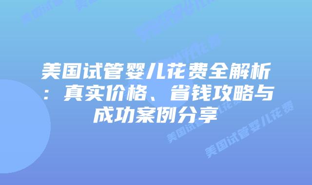 美国试管婴儿花费全解析：真实价格、省钱攻略与成功案例分享