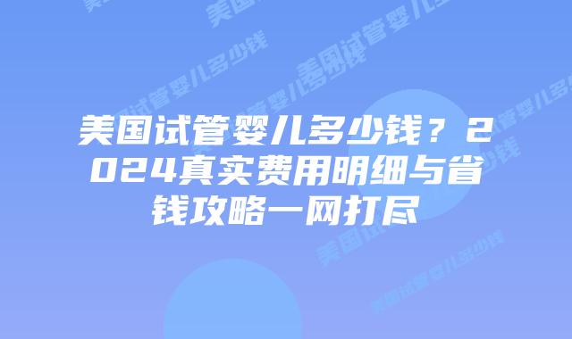 美国试管婴儿多少钱？2024真实费用明细与省钱攻略一网打尽