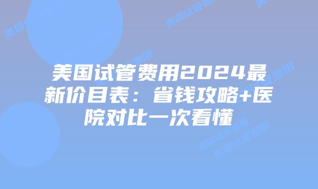 美国试管费用2024最新价目表：省钱攻略+医院对比一次看懂