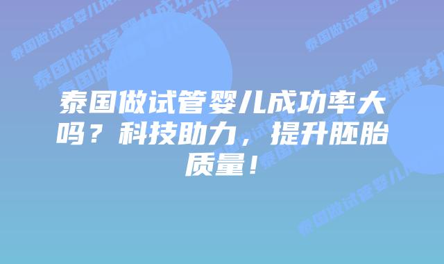 泰国做试管婴儿成功率大吗？科技助力，提升胚胎质量！