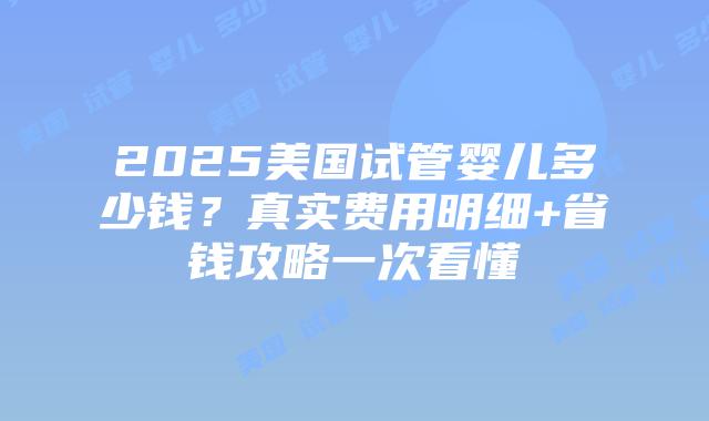 2025美国试管婴儿多少钱？真实费用明细+省钱攻略一次看懂