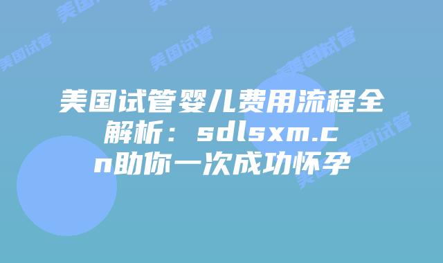 美国试管婴儿费用流程全解析：sdlsxm.cn助你一次成功怀孕