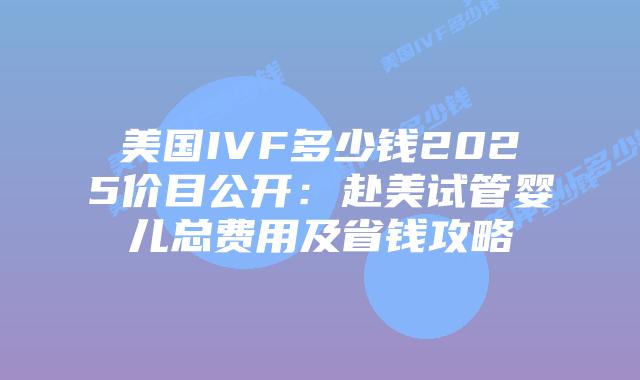 美国IVF多少钱2025价目公开：赴美试管婴儿总费用及省钱攻略