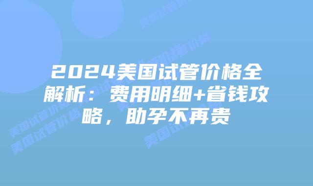 2024美国试管价格全解析：费用明细+省钱攻略，助孕不再贵