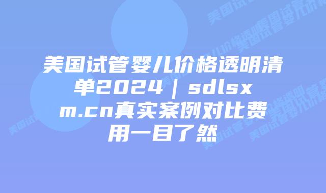 美国试管婴儿价格透明清单2024｜sdlsxm.cn真实案例对比费用一目了然